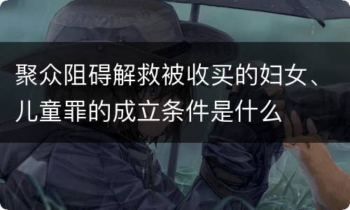聚众阻碍解救被收买的妇女、儿童罪的成立条件是什么
