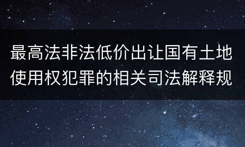 最高法非法低价出让国有土地使用权犯罪的相关司法解释规定有什么内容