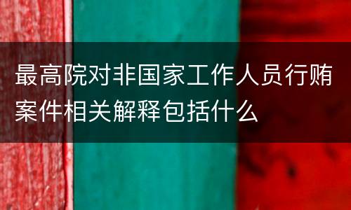 最高院对非国家工作人员行贿案件相关解释包括什么