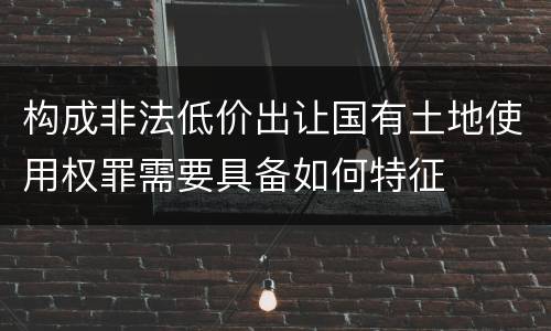 构成非法低价出让国有土地使用权罪需要具备如何特征