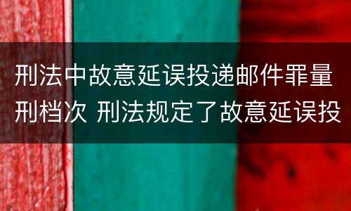 刑法中故意延误投递邮件罪量刑档次 刑法规定了故意延误投递邮件罪