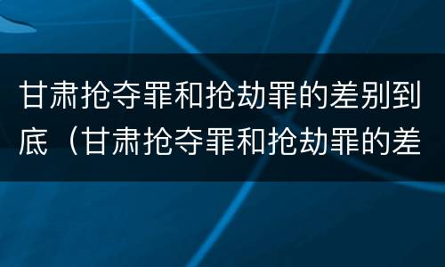 甘肃抢夺罪和抢劫罪的差别到底（甘肃抢夺罪和抢劫罪的差别到底是什么）