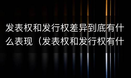 发表权和发行权差异到底有什么表现（发表权和发行权有什么区别）