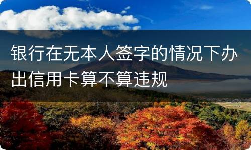 银行在无本人签字的情况下办出信用卡算不算违规