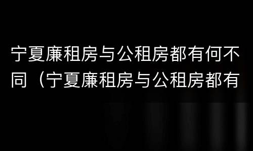 宁夏廉租房与公租房都有何不同（宁夏廉租房与公租房都有何不同呢）