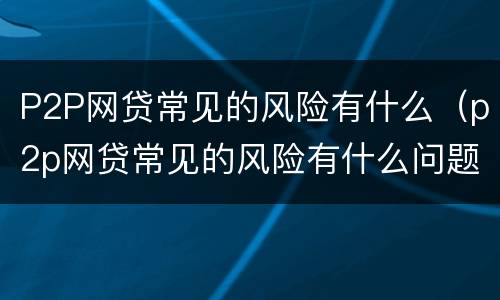 P2P网贷常见的风险有什么（p2p网贷常见的风险有什么问题）
