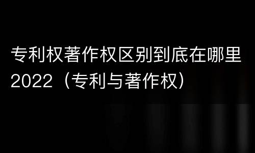 专利权著作权区别到底在哪里2022（专利与著作权）