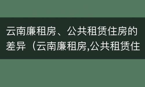 云南廉租房、公共租赁住房的差异（云南廉租房,公共租赁住房的差异分析）