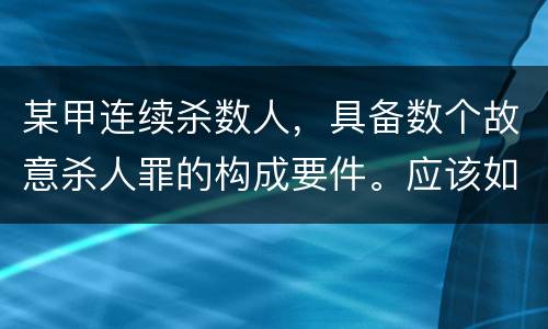 某甲连续杀数人，具备数个故意杀人罪的构成要件。应该如何定罪量刑
