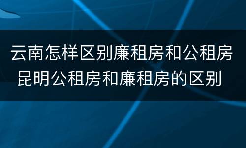 云南怎样区别廉租房和公租房 昆明公租房和廉租房的区别