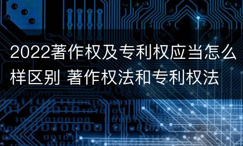2022著作权及专利权应当怎么样区别 著作权法和专利权法