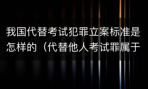 我国代替考试犯罪立案标准是怎样的（代替他人考试罪属于什么类犯罪）