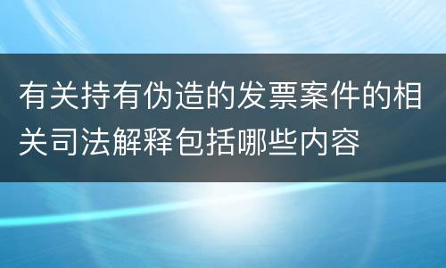 有关持有伪造的发票案件的相关司法解释包括哪些内容