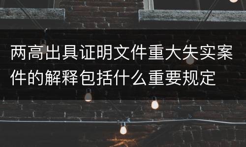 两高出具证明文件重大失实案件的解释包括什么重要规定