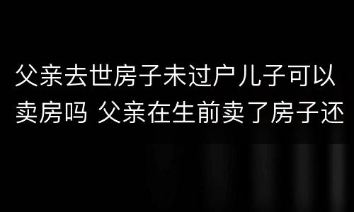 父亲去世房子未过户儿子可以卖房吗 父亲在生前卖了房子还没过户