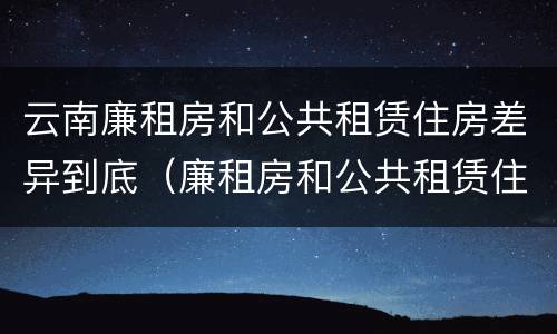 云南廉租房和公共租赁住房差异到底（廉租房和公共租赁住房的区别）