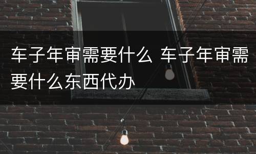 车子年审需要什么 车子年审需要什么东西代办