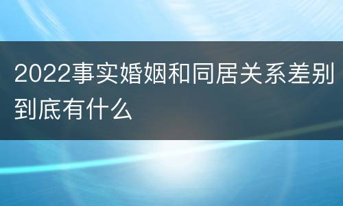2022事实婚姻和同居关系差别到底有什么