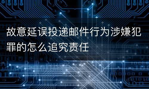 故意延误投递邮件行为涉嫌犯罪的怎么追究责任
