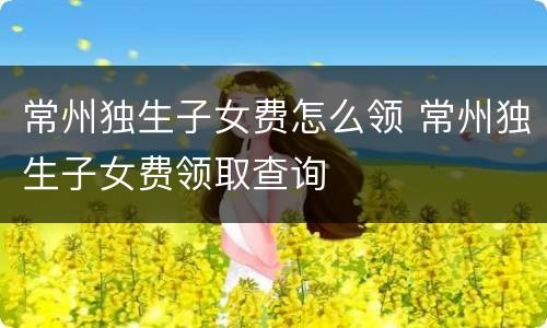常州独生子女费怎么领 常州独生子女费领取查询