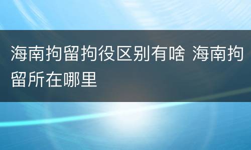 海南拘留拘役区别有啥 海南拘留所在哪里