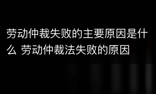 劳动仲裁失败的主要原因是什么 劳动仲裁法失败的原因