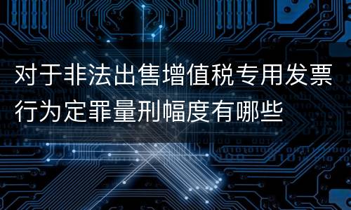 对于非法出售增值税专用发票行为定罪量刑幅度有哪些