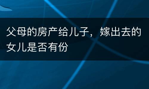 父母的房产给儿子，嫁出去的女儿是否有份