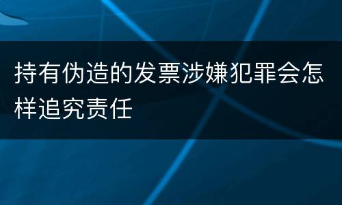 持有伪造的发票涉嫌犯罪会怎样追究责任