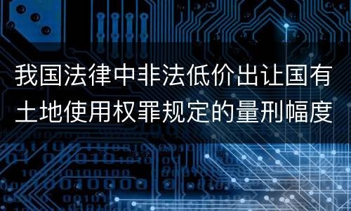 我国法律中非法低价出让国有土地使用权罪规定的量刑幅度有哪些