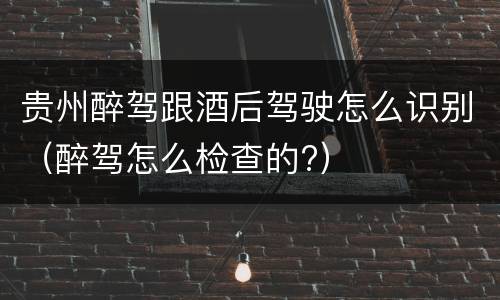 贵州醉驾跟酒后驾驶怎么识别（醉驾怎么检查的?）