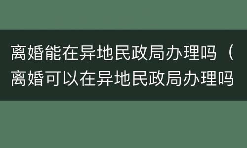 离婚能在异地民政局办理吗（离婚可以在异地民政局办理吗）