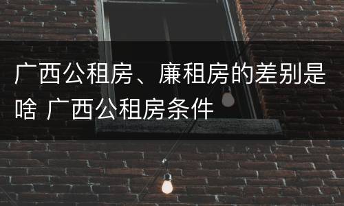 广西公租房、廉租房的差别是啥 广西公租房条件