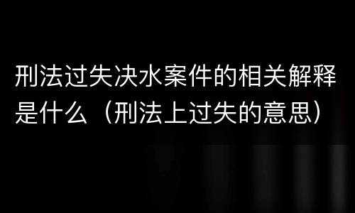 刑法过失决水案件的相关解释是什么（刑法上过失的意思）