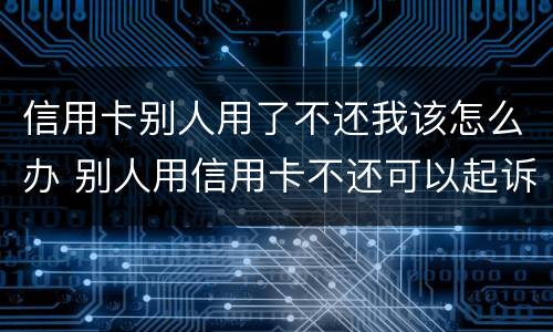 信用卡别人用了不还我该怎么办 别人用信用卡不还可以起诉吗