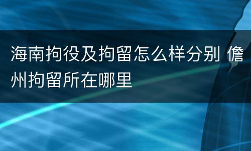海南拘役及拘留怎么样分别 儋州拘留所在哪里