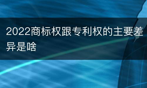 2022商标权跟专利权的主要差异是啥
