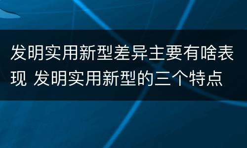 发明实用新型差异主要有啥表现 发明实用新型的三个特点