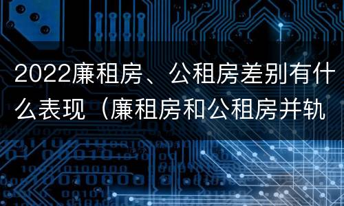 2022廉租房、公租房差别有什么表现（廉租房和公租房并轨了吗）
