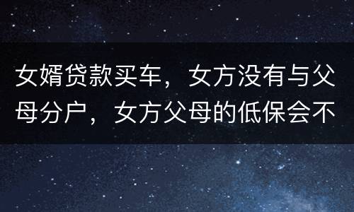 女婿贷款买车，女方没有与父母分户，女方父母的低保会不会被取消