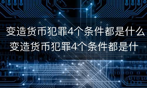 变造货币犯罪4个条件都是什么 变造货币犯罪4个条件都是什么