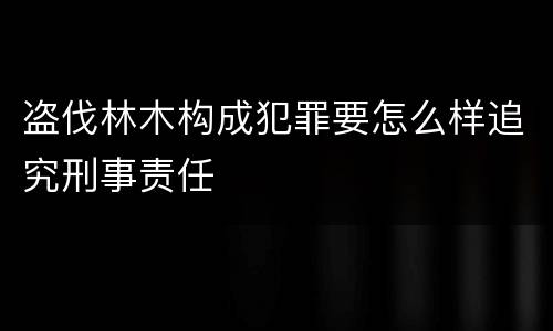 盗伐林木构成犯罪要怎么样追究刑事责任