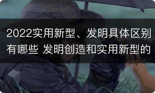 2022实用新型、发明具体区别有哪些 发明创造和实用新型的区别