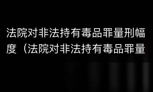 法院对非法持有毒品罪量刑幅度（法院对非法持有毒品罪量刑幅度大吗）