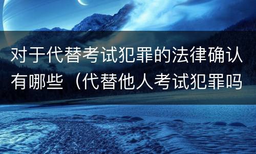 对于代替考试犯罪的法律确认有哪些（代替他人考试犯罪吗）