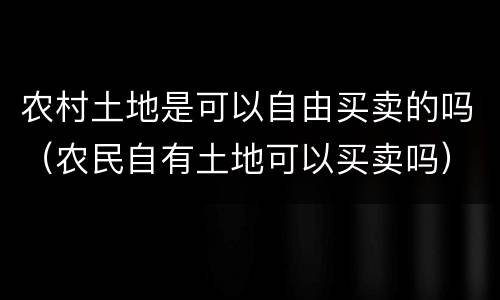 农村土地是可以自由买卖的吗（农民自有土地可以买卖吗）