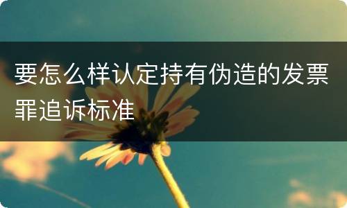 要怎么样认定持有伪造的发票罪追诉标准