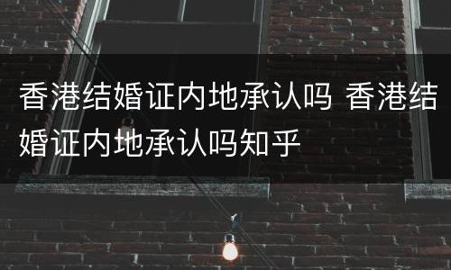 香港结婚证内地承认吗 香港结婚证内地承认吗知乎