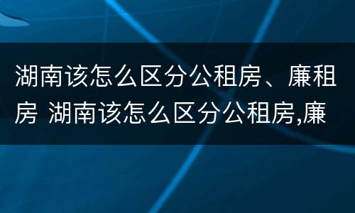 湖南该怎么区分公租房、廉租房 湖南该怎么区分公租房,廉租房呢