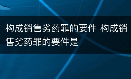 构成销售劣药罪的要件 构成销售劣药罪的要件是
